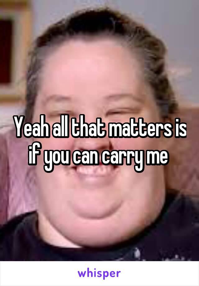 Yeah all that matters is if you can carry me 