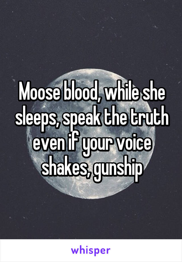 Moose blood, while she sleeps, speak the truth even if your voice shakes, gunship