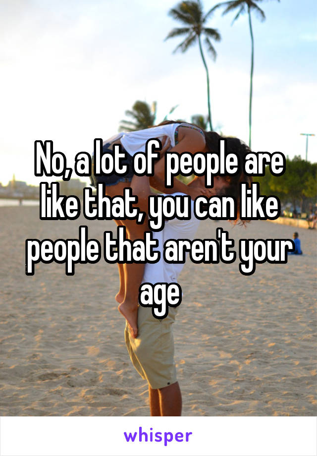 No, a lot of people are like that, you can like people that aren't your age