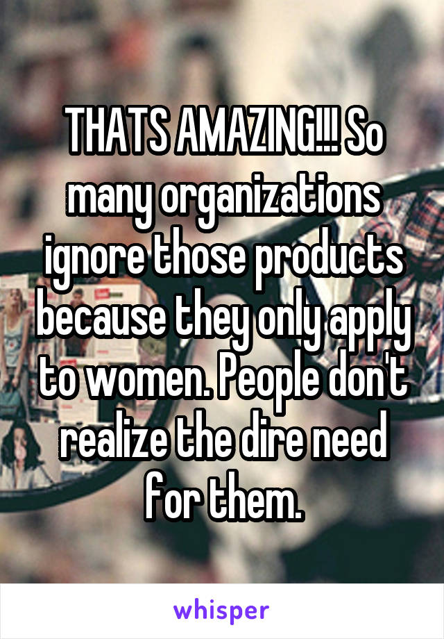THATS AMAZING!!! So many organizations ignore those products because they only apply to women. People don't realize the dire need for them.