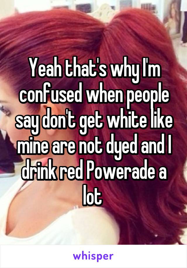 Yeah that's why I'm confused when people say don't get white like mine are not dyed and I drink red Powerade a lot 