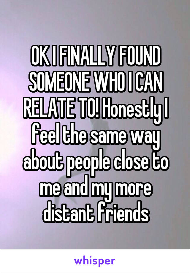 OK I FINALLY FOUND SOMEONE WHO I CAN RELATE TO! Honestly I feel the same way about people close to me and my more distant friends
