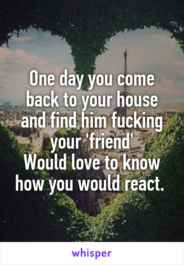 One day you come back to your house and find him fucking your 'friend'
Would love to know how you would react. 