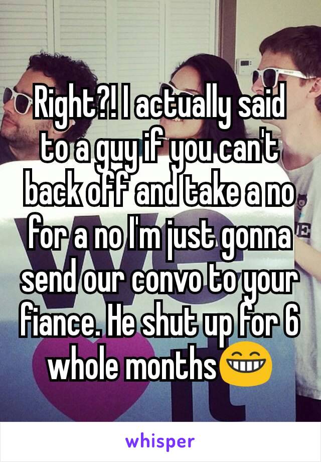 Right?! I actually said to a guy if you can't back off and take a no for a no I'm just gonna send our convo to your fiance. He shut up for 6 whole months😁