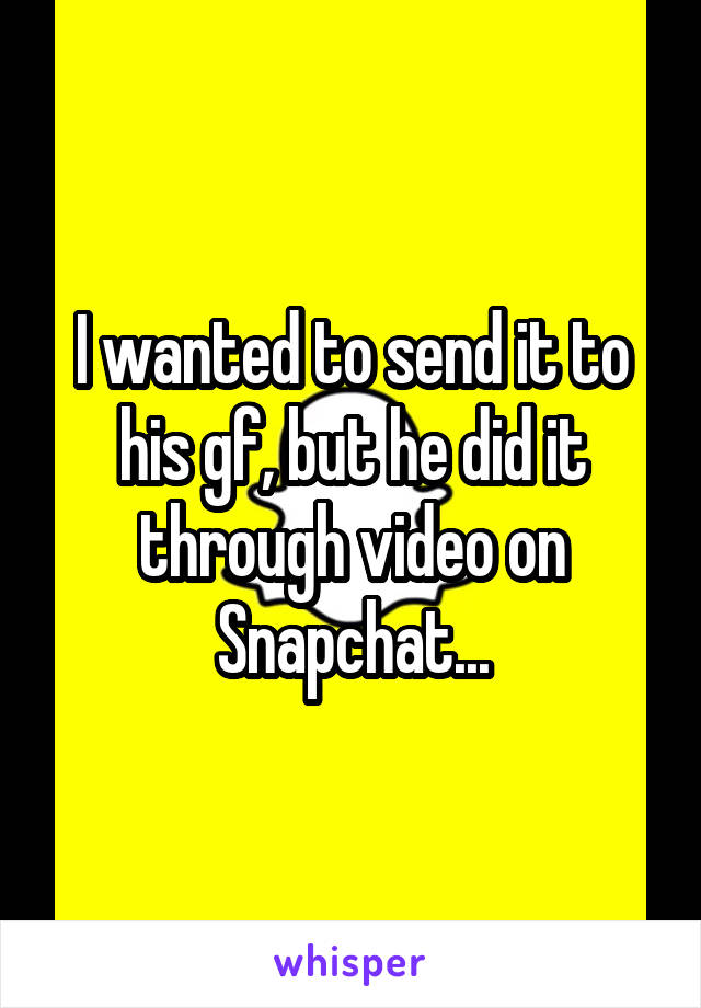 I wanted to send it to his gf, but he did it through video on Snapchat...