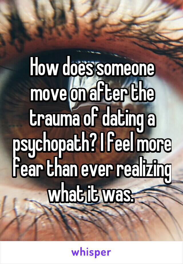 How does someone move on after the trauma of dating a psychopath? I feel more fear than ever realizing what it was. 