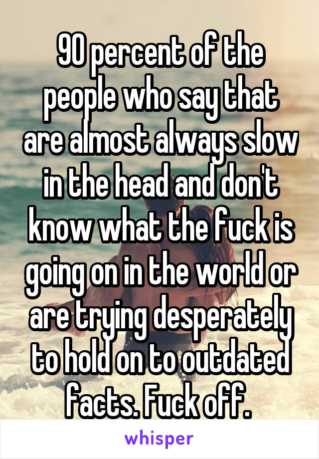 90 percent of the people who say that are almost always slow in the head and don't know what the fuck is going on in the world or are trying desperately to hold on to outdated facts. Fuck off. 