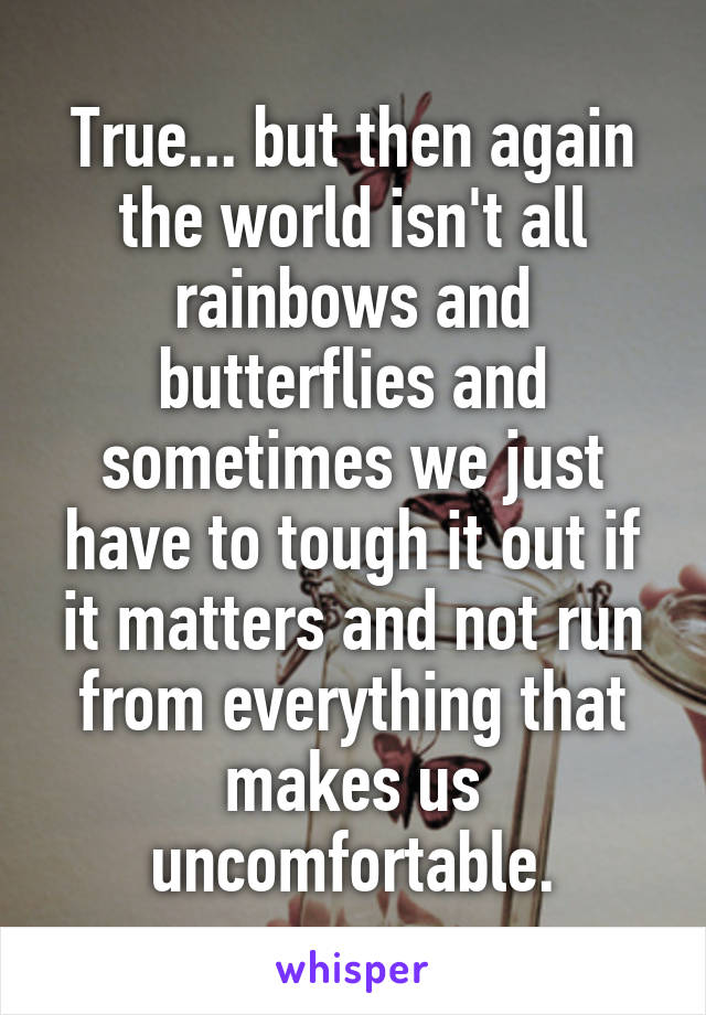 True... but then again the world isn't all rainbows and butterflies and sometimes we just have to tough it out if it matters and not run from everything that makes us uncomfortable.