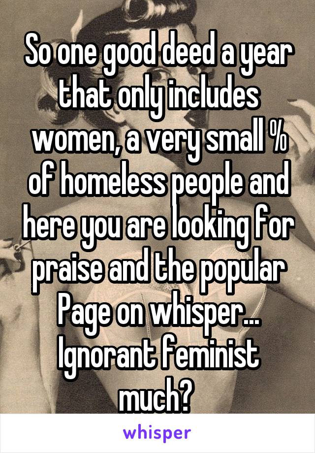 So one good deed a year that only includes women, a very small % of homeless people and here you are looking for praise and the popular Page on whisper...
Ignorant feminist much? 