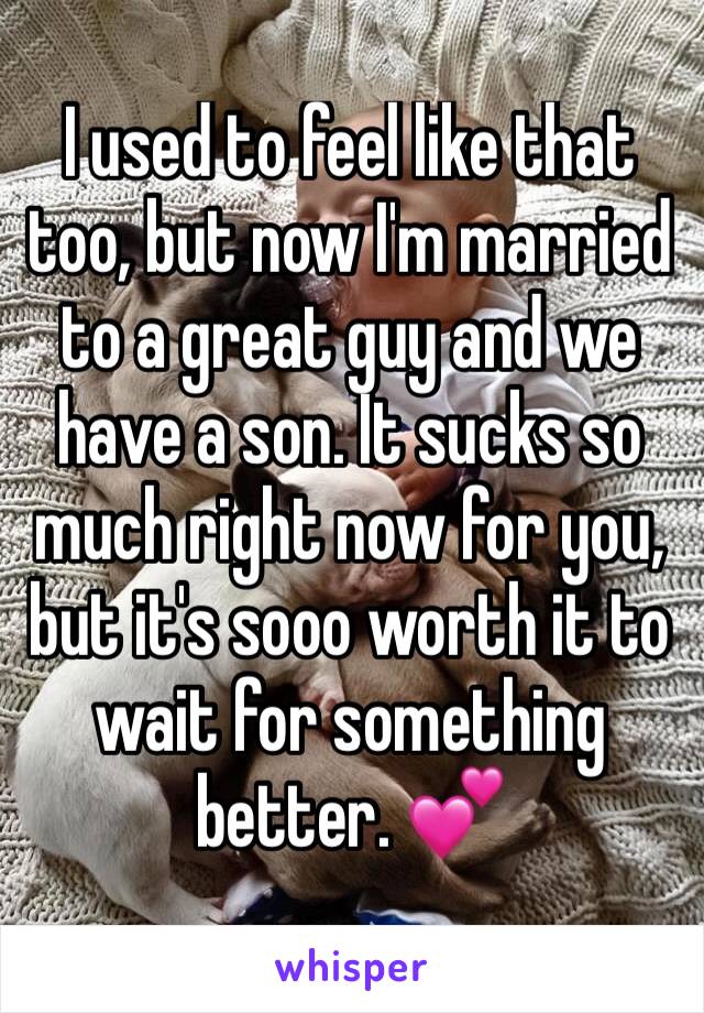 I used to feel like that too, but now I'm married to a great guy and we have a son. It sucks so much right now for you, but it's sooo worth it to wait for something better. 💕