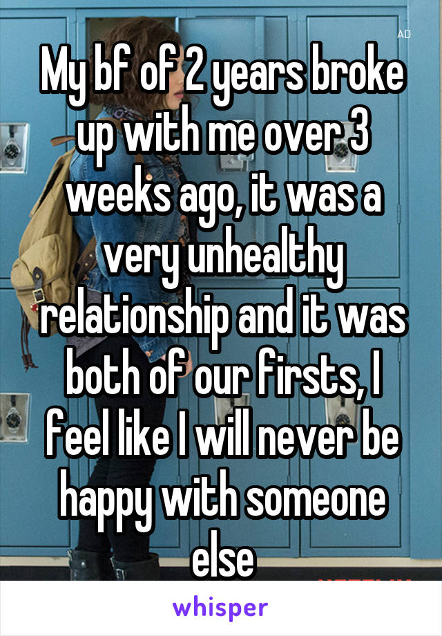 My bf of 2 years broke up with me over 3 weeks ago, it was a very unhealthy relationship and it was both of our firsts, I feel like I will never be happy with someone else