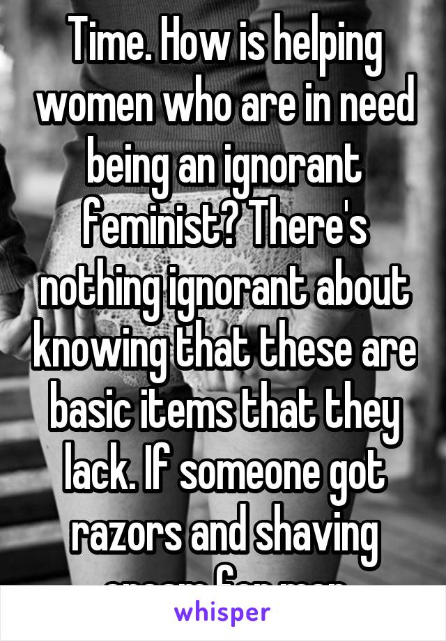 Time. How is helping women who are in need being an ignorant feminist? There's nothing ignorant about knowing that these are basic items that they lack. If someone got razors and shaving cream for men
