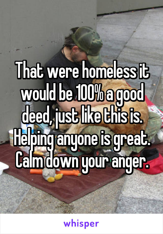 That were homeless it would be 100% a good deed, just like this is. Helping anyone is great. Calm down your anger.