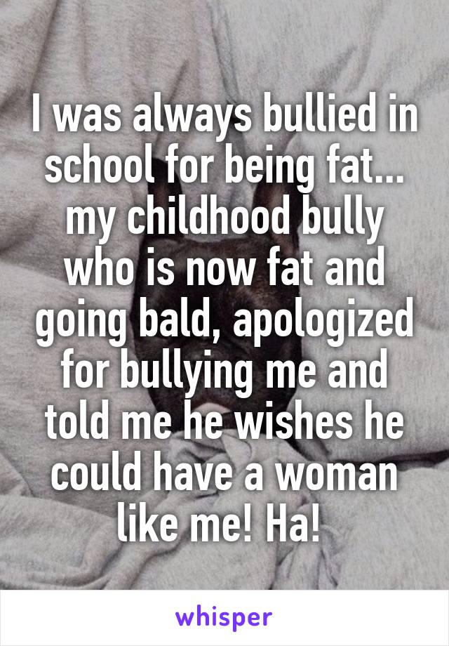 I was always bullied in school for being fat... my childhood bully who is now fat and going bald, apologized for bullying me and told me he wishes he could have a woman like me! Ha! 