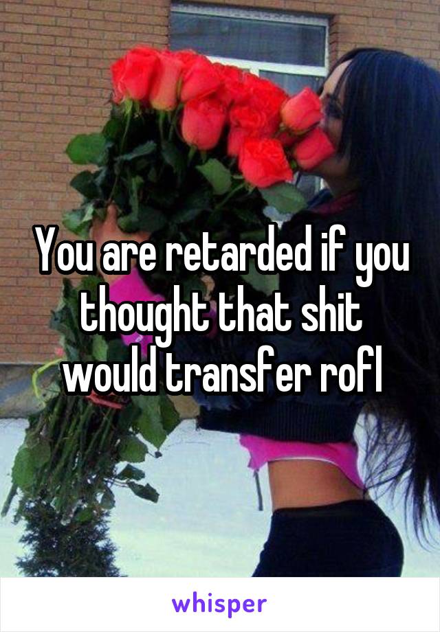 You are retarded if you thought that shit would transfer rofl