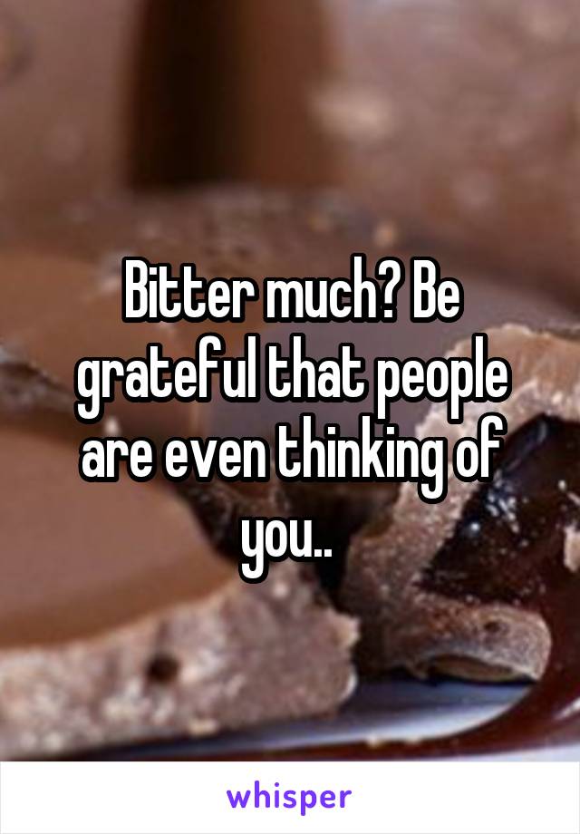 Bitter much? Be grateful that people are even thinking of you.. 