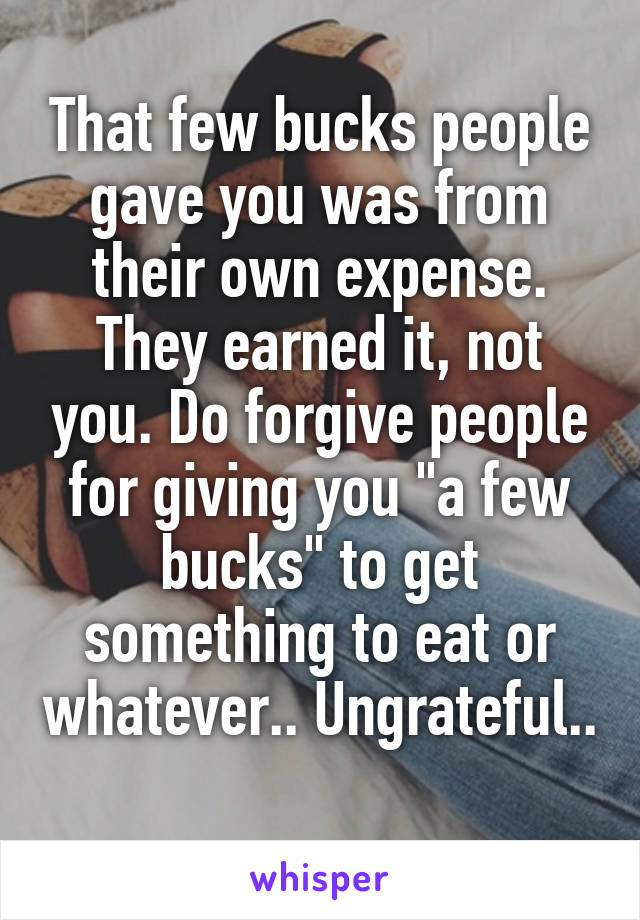 That few bucks people gave you was from their own expense. They earned it, not you. Do forgive people for giving you "a few bucks" to get something to eat or whatever.. Ungrateful.. 