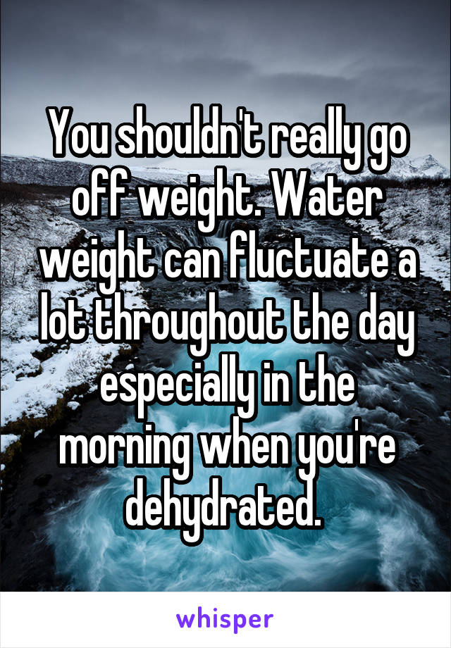 You shouldn't really go off weight. Water weight can fluctuate a lot throughout the day especially in the morning when you're dehydrated. 