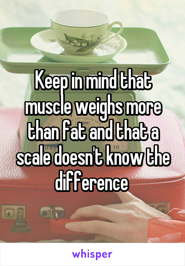 Keep in mind that muscle weighs more than fat and that a scale doesn't know the difference 