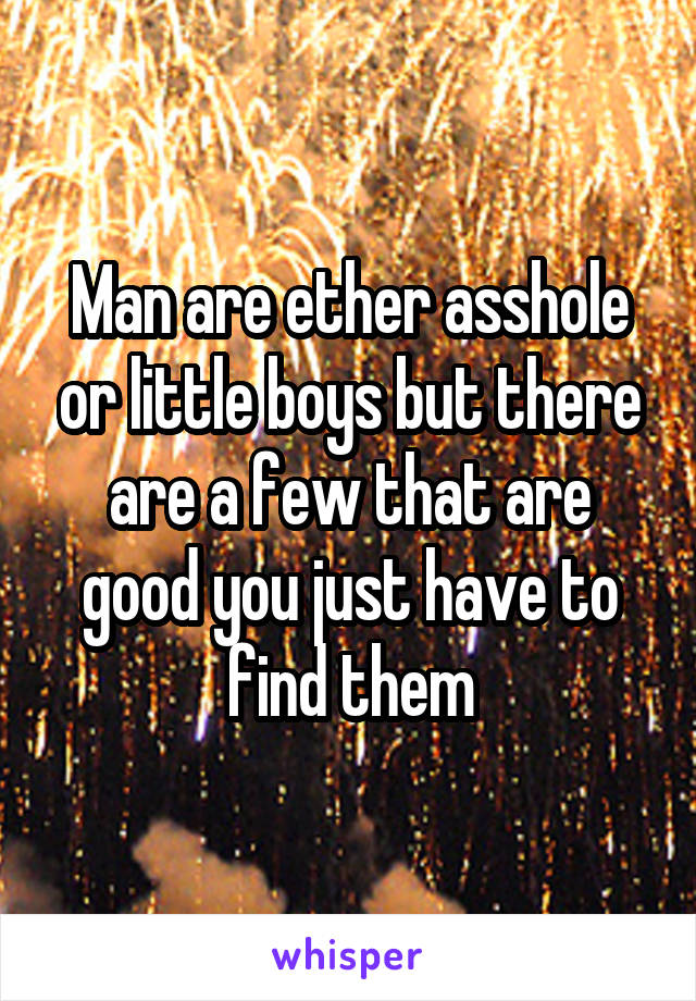 Man are ether asshole or little boys but there are a few that are good you just have to find them