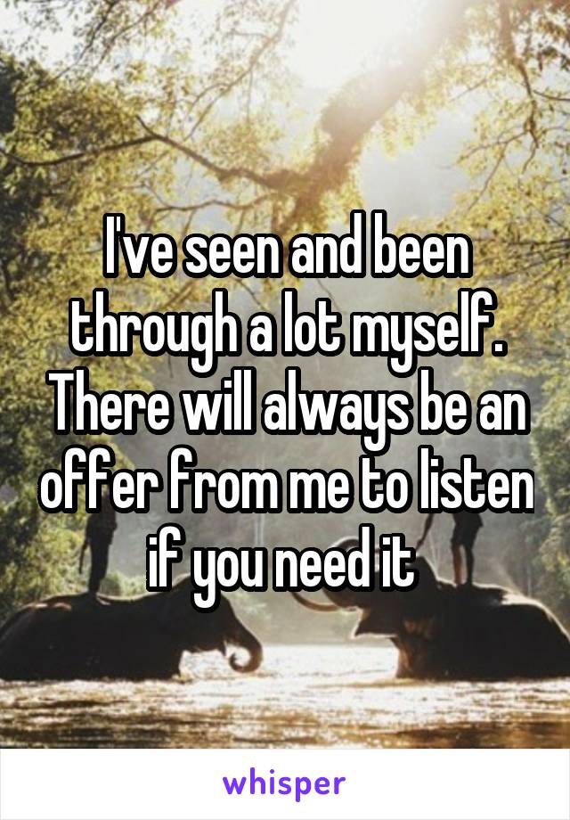 I've seen and been through a lot myself. There will always be an offer from me to listen if you need it 