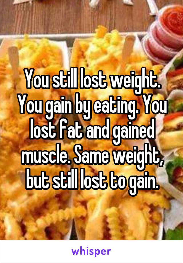 You still lost weight. You gain by eating. You lost fat and gained muscle. Same weight, but still lost to gain.