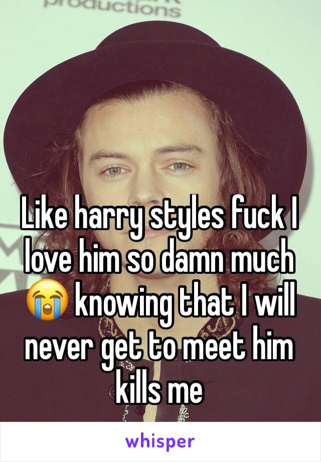 Like harry styles fuck I love him so damn much 😭 knowing that I will never get to meet him kills me 