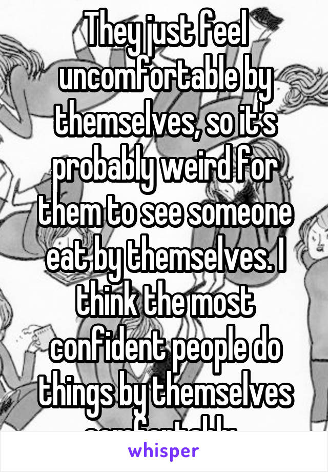 They just feel uncomfortable by themselves, so it's probably weird for them to see someone eat by themselves. I think the most confident people do things by themselves comfortably. 