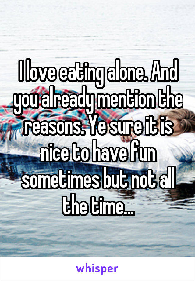 I love eating alone. And you already mention the reasons. Ye sure it is nice to have fun sometimes but not all the time...