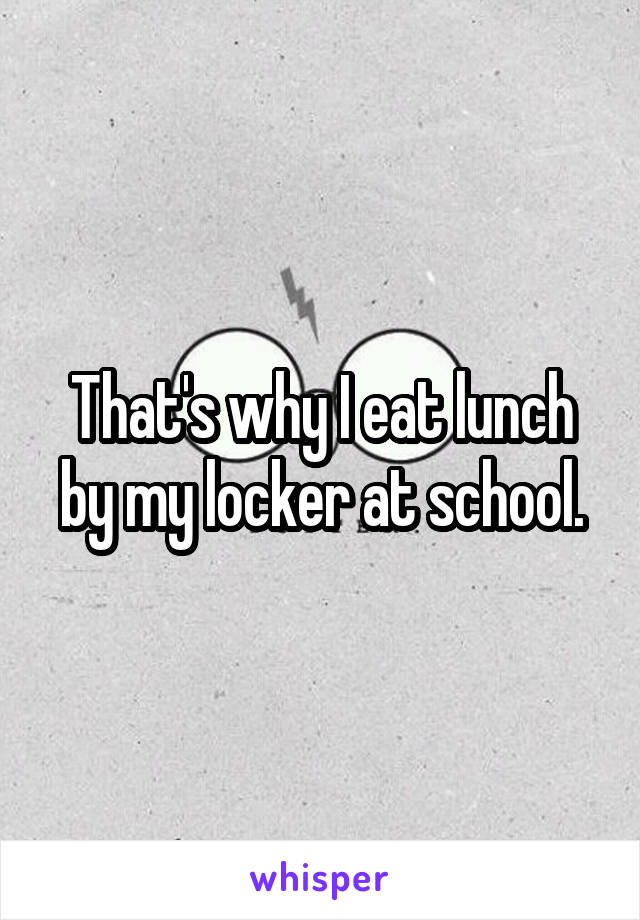 That's why I eat lunch by my locker at school.