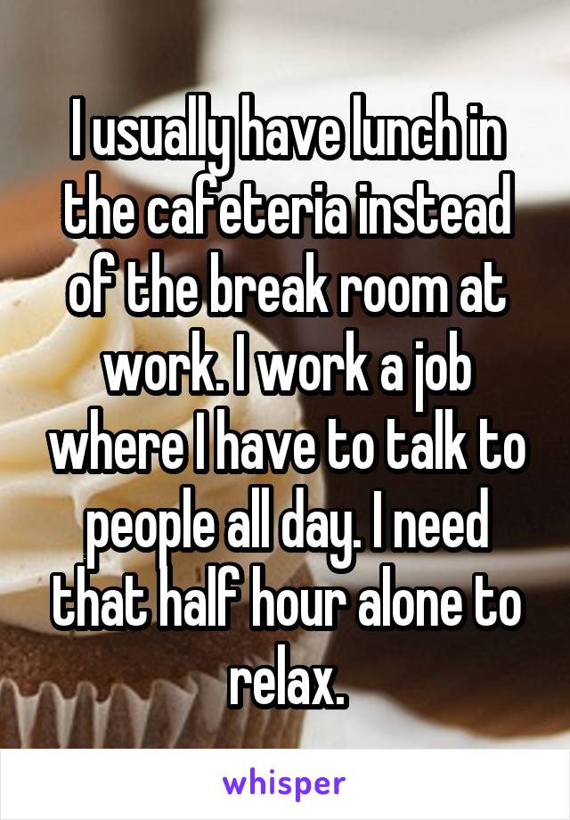 I usually have lunch in the cafeteria instead of the break room at work. I work a job where I have to talk to people all day. I need that half hour alone to relax.