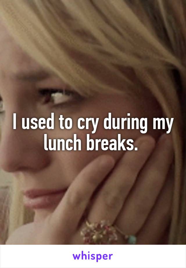 I used to cry during my lunch breaks. 