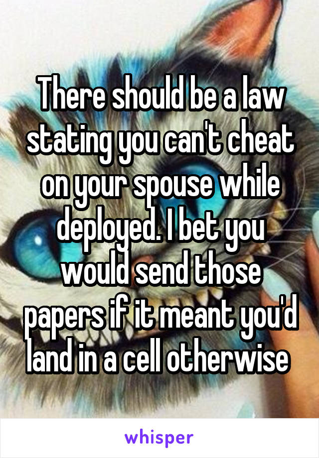 There should be a law stating you can't cheat on your spouse while deployed. I bet you would send those papers if it meant you'd land in a cell otherwise 