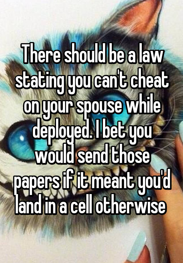 There should be a law stating you can't cheat on your spouse while deployed. I bet you would send those papers if it meant you'd land in a cell otherwise 