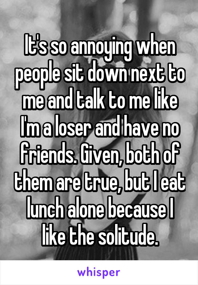 It's so annoying when people sit down next to me and talk to me like I'm a loser and have no friends. Given, both of them are true, but I eat lunch alone because I like the solitude.