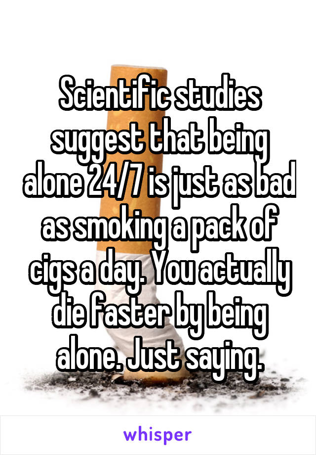 Scientific studies suggest that being alone 24/7 is just as bad as smoking a pack of cigs a day. You actually die faster by being alone. Just saying.