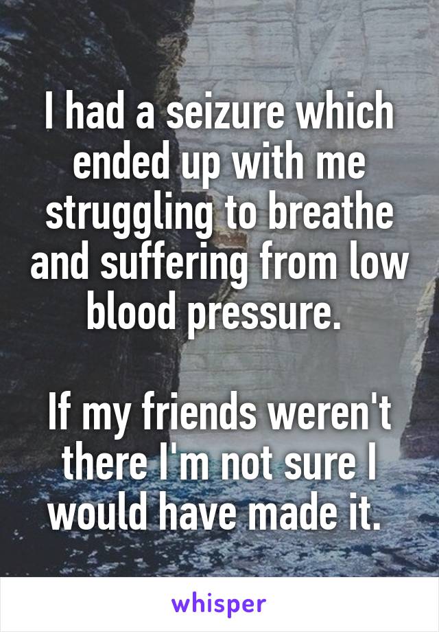 I had a seizure which ended up with me struggling to breathe and suffering from low blood pressure. 

If my friends weren't there I'm not sure I would have made it. 