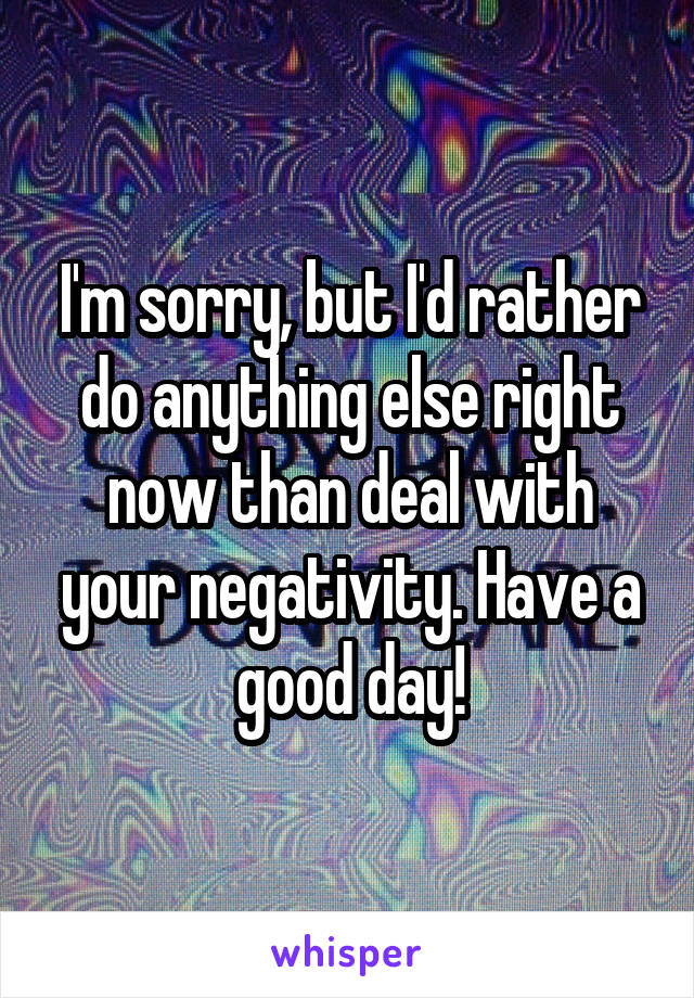 I'm sorry, but I'd rather do anything else right now than deal with your negativity. Have a good day!