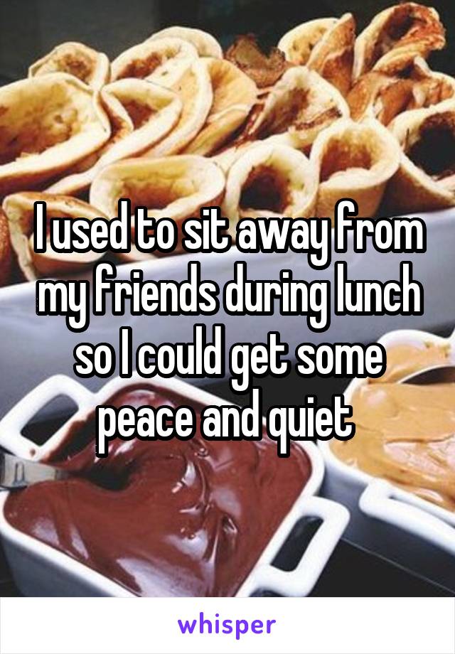 I used to sit away from my friends during lunch so I could get some peace and quiet 