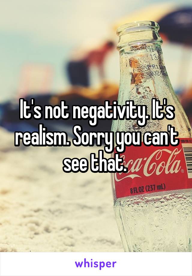 It's not negativity. It's realism. Sorry you can't see that. 