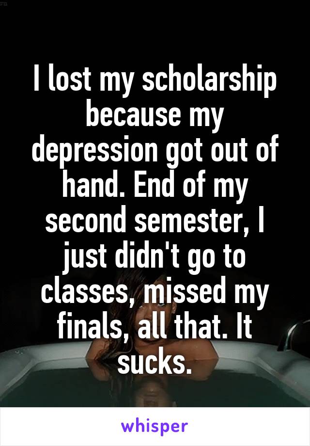I lost my scholarship because my depression got out of hand. End of my second semester, I just didn't go to classes, missed my finals, all that. It sucks.