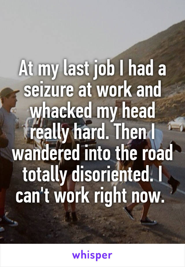 At my last job I had a seizure at work and whacked my head really hard. Then I wandered into the road totally disoriented. I can't work right now. 