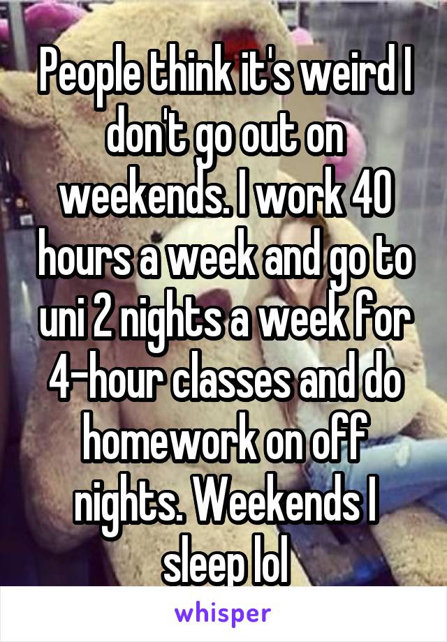 People think it's weird I don't go out on weekends. I work 40 hours a week and go to uni 2 nights a week for 4-hour classes and do homework on off nights. Weekends I sleep lol