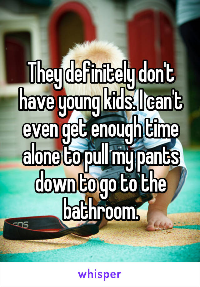 They definitely don't have young kids. I can't even get enough time alone to pull my pants down to go to the bathroom.