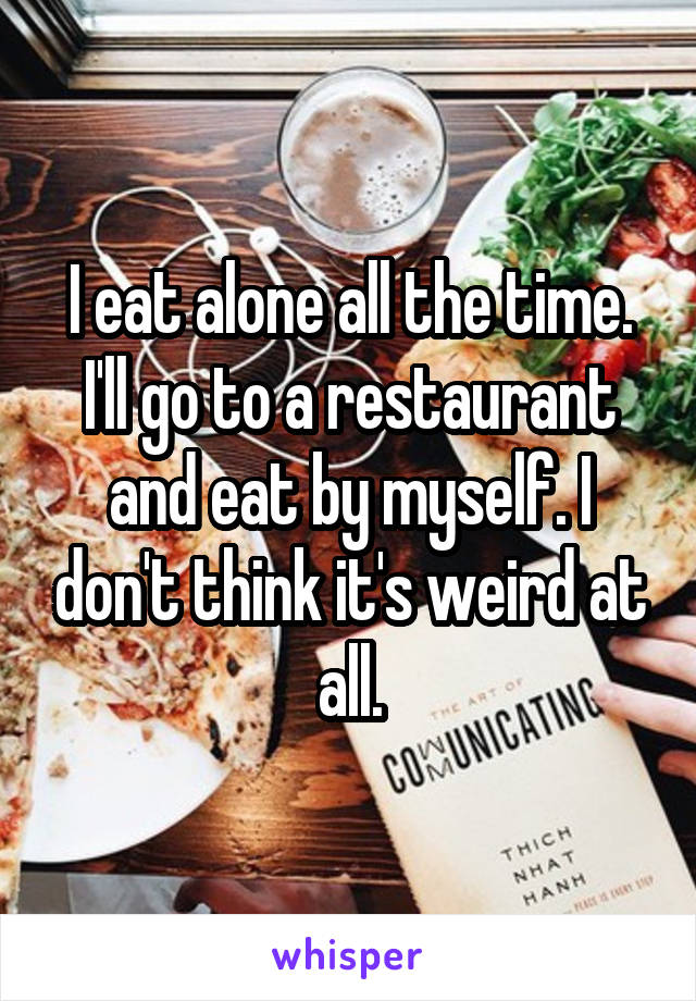 I eat alone all the time. I'll go to a restaurant and eat by myself. I don't think it's weird at all.