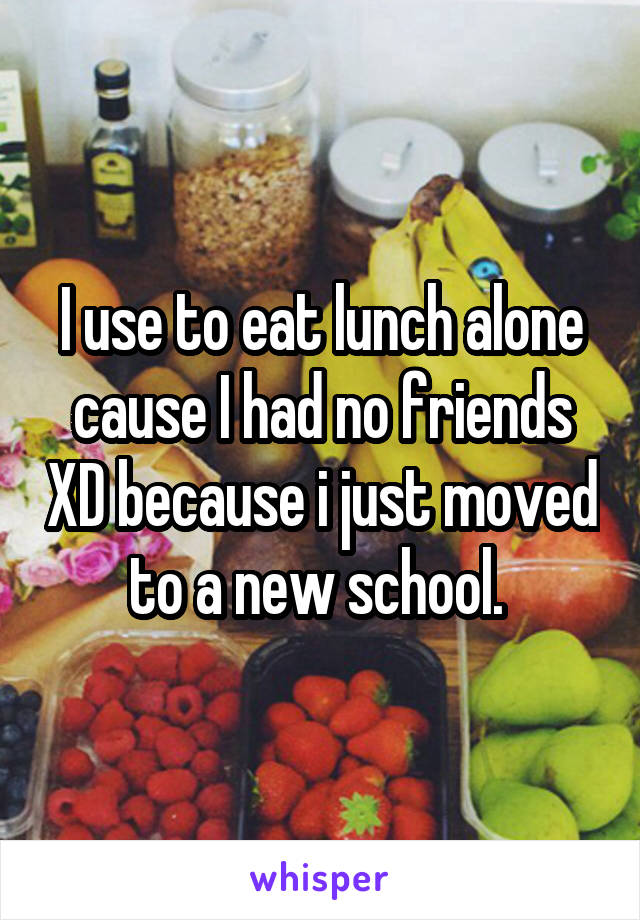 I use to eat lunch alone cause I had no friends XD because i just moved to a new school. 