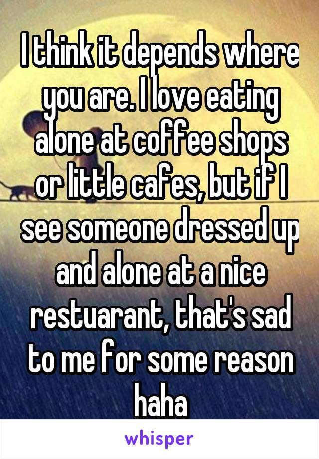 I think it depends where you are. I love eating alone at coffee shops or little cafes, but if I see someone dressed up and alone at a nice restuarant, that's sad to me for some reason haha