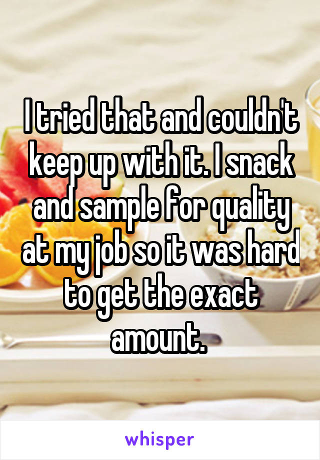 I tried that and couldn't keep up with it. I snack and sample for quality at my job so it was hard to get the exact amount. 