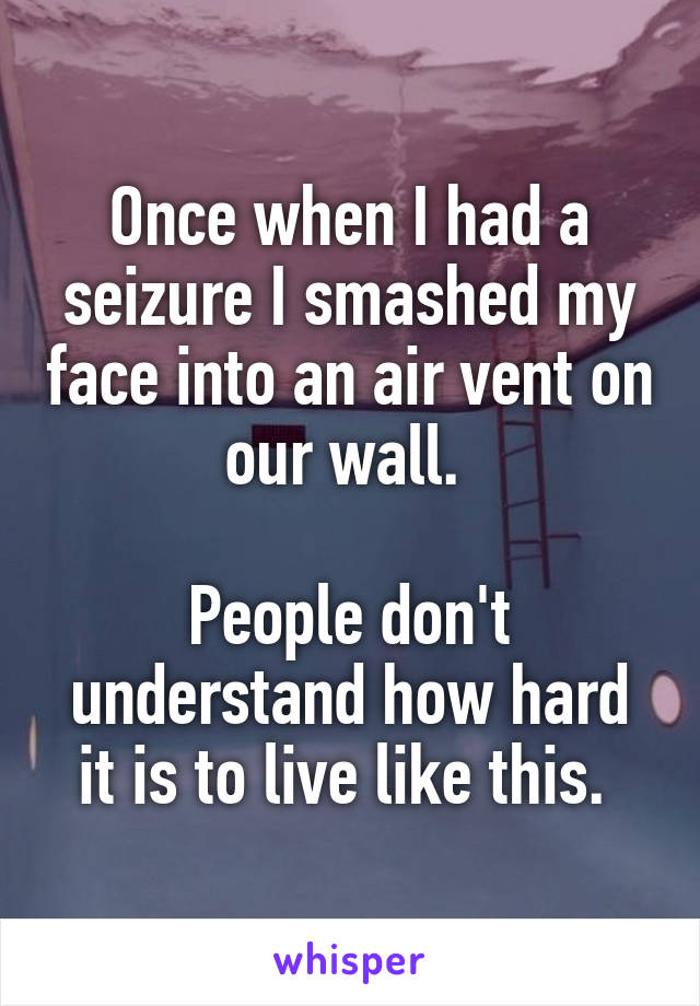 Once when I had a seizure I smashed my face into an air vent on our wall. 

People don't understand how hard it is to live like this. 