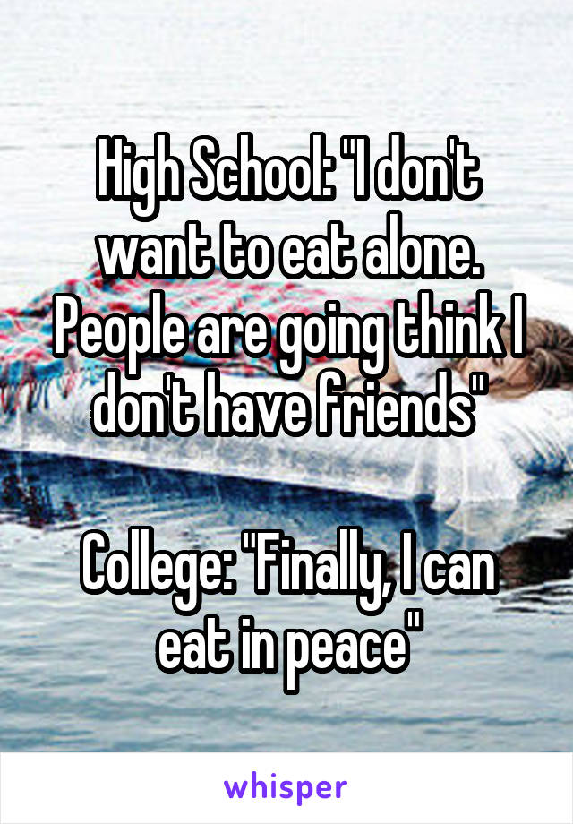 High School: "I don't want to eat alone. People are going think I don't have friends"

College: "Finally, I can eat in peace"